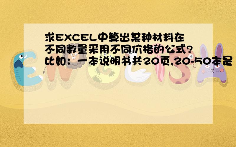 求EXCEL中算出某种材料在不同数量采用不同价格的公式?比如：一本说明书共20页,20-50本是1：00元/页,50到100本是0.5元/页.A列是说明书名称,B列是说明书规格多少页,C列是数量.要在D列算出对应数