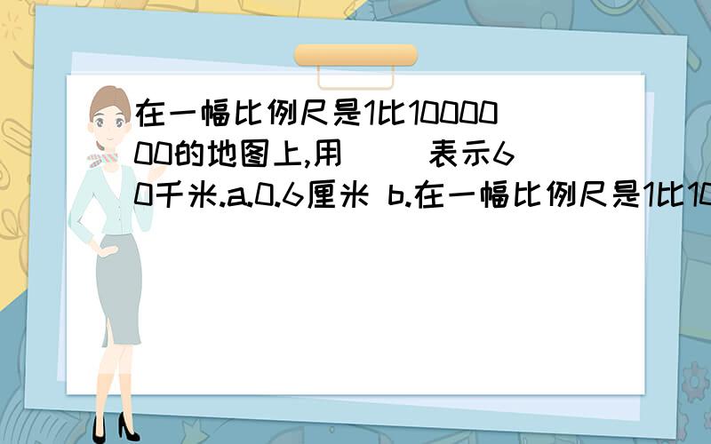 在一幅比例尺是1比1000000的地图上,用( )表示60千米.a.0.6厘米 b.在一幅比例尺是1比1000000的地图上,用( )表示60千米.a.0.6厘米 b.6厘米c.60厘米