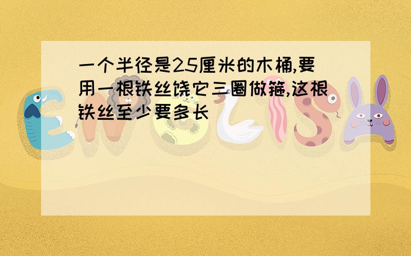 一个半径是25厘米的木桶,要用一根铁丝饶它三圈做箍,这根铁丝至少要多长