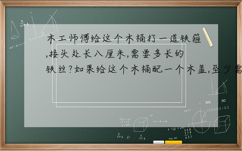 木工师傅给这个木桶打一道铁箍,接头处长八厘米,需要多长的铁丝?如果给这个木桶配一个木盖,至少需要多少平方厘米的木板?这个木桶的直径是50厘米.