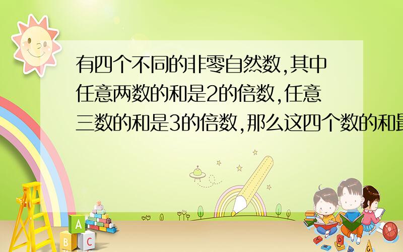 有四个不同的非零自然数,其中任意两数的和是2的倍数,任意三数的和是3的倍数,那么这四个数的和最小是( )最好把过程写出来