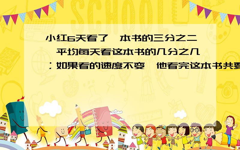 小红6天看了一本书的三分之二,平均每天看这本书的几分之几；如果看的速度不变,他看完这本书共要用（）天
