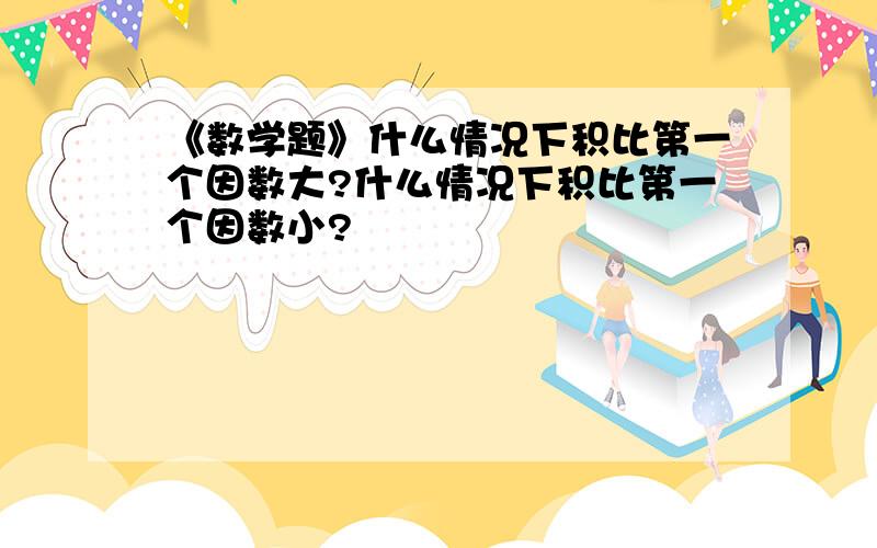 《数学题》什么情况下积比第一个因数大?什么情况下积比第一个因数小?