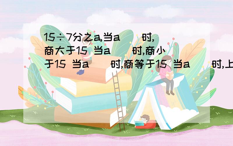 15÷7分之a,当a()时,商大于15 当a()时,商小于15 当a()时,商等于15 当a()时,上等于1?