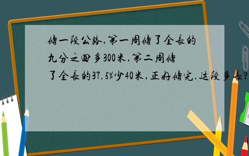 修一段公路,第一周修了全长的九分之四多300米,第二周修了全长的37.5%少40米,正好修完.这段多长?求你了.还是算式