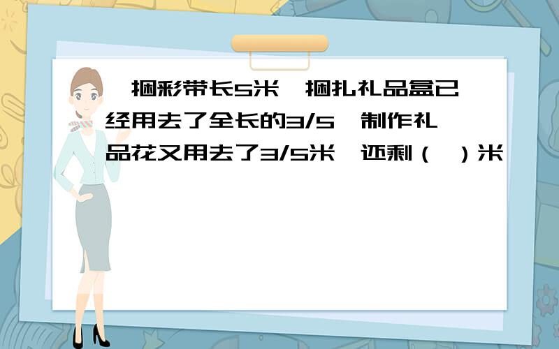 一捆彩带长5米,捆扎礼品盒已经用去了全长的3/5,制作礼品花又用去了3/5米,还剩（ ）米