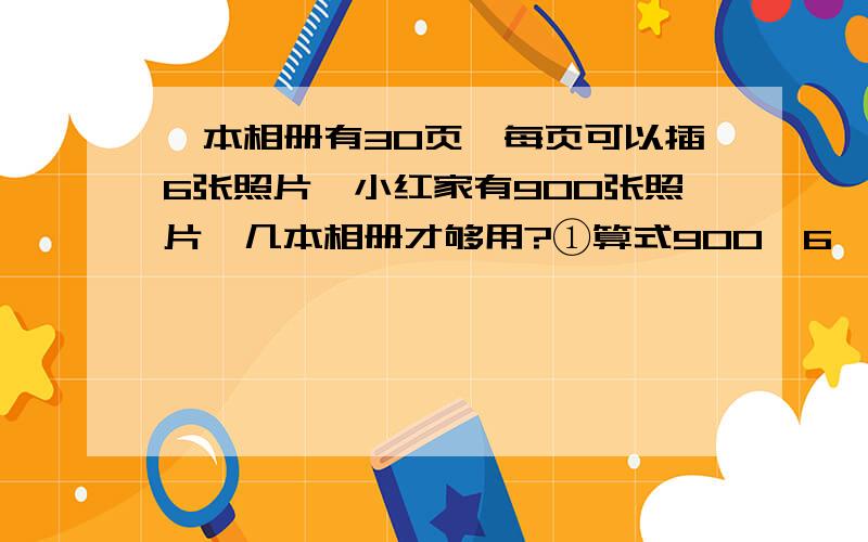 一本相册有30页,每页可以插6张照片,小红家有900张照片,几本相册才够用?①算式900÷6÷30中,900÷6表示（ ）