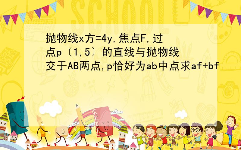 抛物线x方=4y,焦点F,过点p〔1,5〕的直线与抛物线交于AB两点,p恰好为ab中点求af+bf