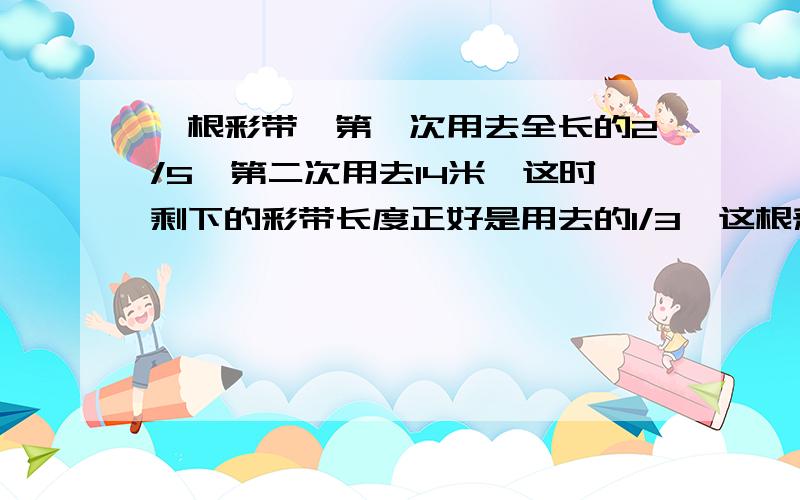 一根彩带,第一次用去全长的2/5,第二次用去14米,这时剩下的彩带长度正好是用去的1/3,这根彩带长多少米?必须用解决问题的策略做