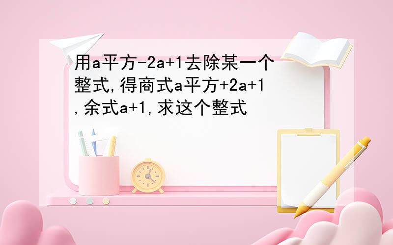 用a平方-2a+1去除某一个整式,得商式a平方+2a+1,余式a+1,求这个整式