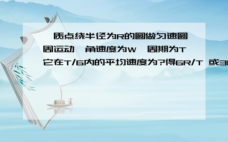 一质点绕半径为R的圆做匀速圆周运动,角速度为W,周期为T它在T/6内的平均速度为?得6R/T 或3Rw/∏（派）平均速度等于位移除以时间 时间是1/6T 位移为什么是R第二个答案怎么得出来的