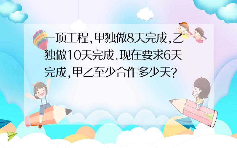 一项工程,甲独做8天完成,乙独做10天完成.现在要求6天完成,甲乙至少合作多少天?