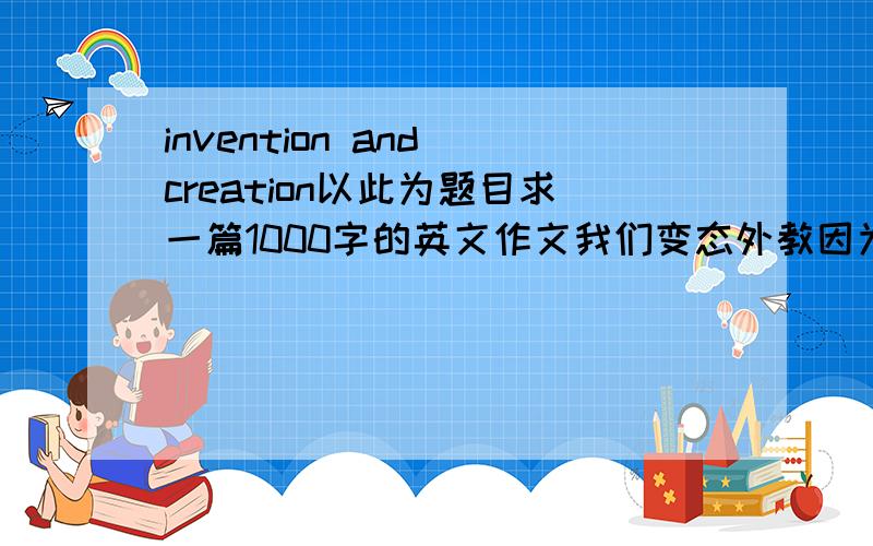 invention and creation以此为题目求一篇1000字的英文作文我们变态外教因为生气给我们留的,