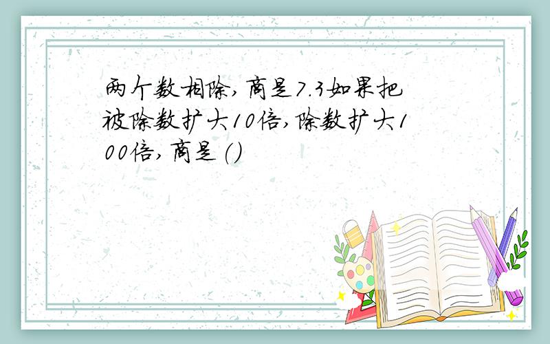 两个数相除,商是7.3如果把被除数扩大10倍,除数扩大100倍,商是()