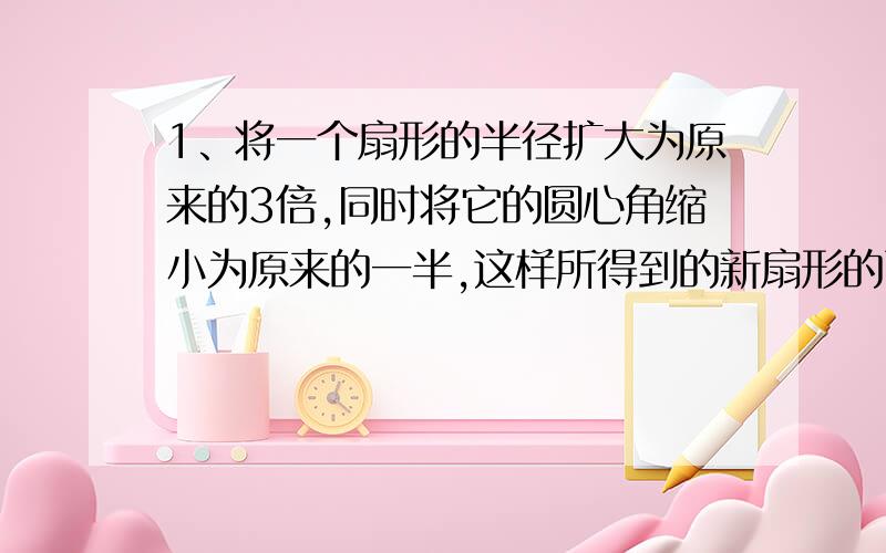 1、将一个扇形的半径扩大为原来的3倍,同时将它的圆心角缩小为原来的一半,这样所得到的新扇形的面积比原来的面积增加了70cm².求原来扇形的面积.2、一个长80米,宽80米且两端都是直径为