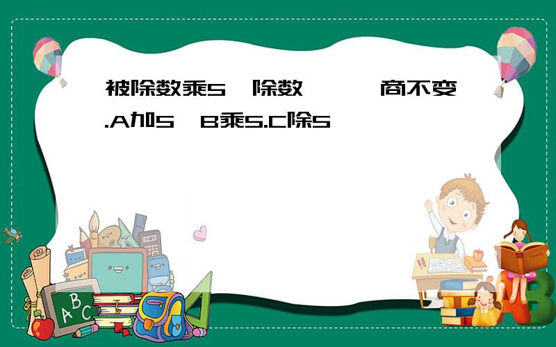 被除数乘5,除数《》,商不变.A加5,B乘5.C除5,