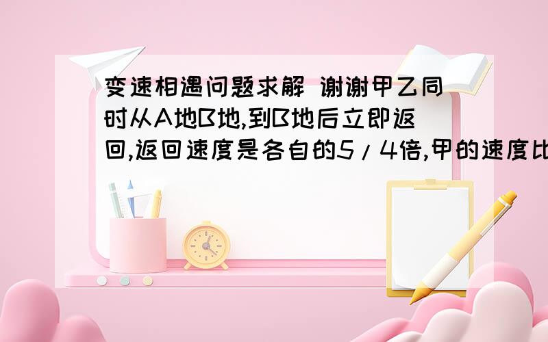 变速相遇问题求解 谢谢甲乙同时从A地B地,到B地后立即返回,返回速度是各自的5/4倍,甲的速度比乙快,开始2小时后,甲与乙在离B地1400米处相遇,当乙到达B地时,甲恰好到达两地的终点,那么原来的