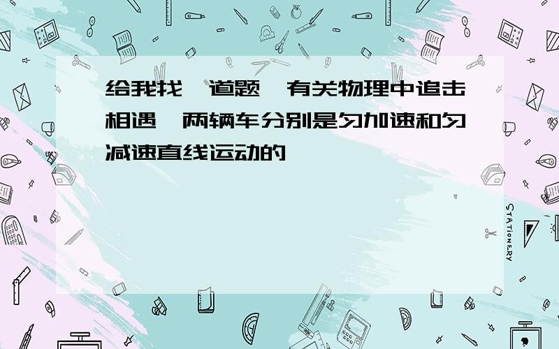 给我找一道题,有关物理中追击相遇,两辆车分别是匀加速和匀减速直线运动的