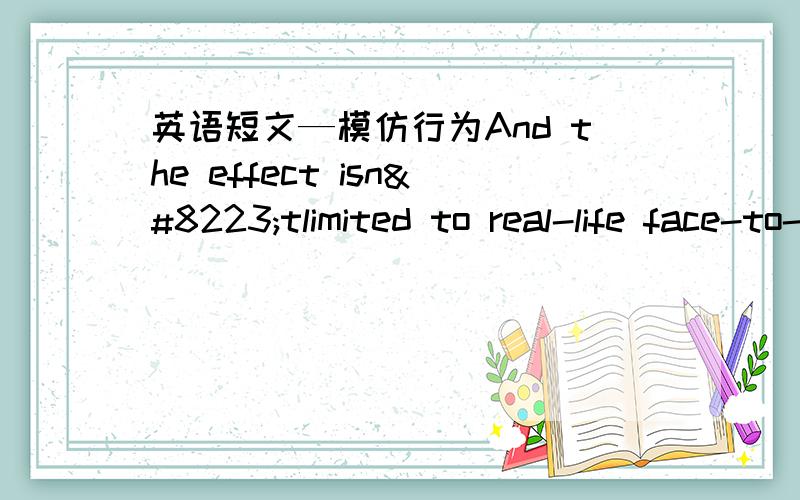 英语短文—模仿行为And the effect isn‟tlimited to real-life face-to-face activities.Another study found that the sameyou-drink-then-I-drink pattern held even when watching a movie!In other words,people were more likely to take a drink o