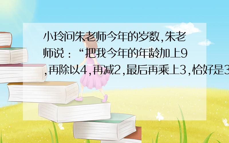 小玲问朱老师今年的岁数,朱老师说：“把我今年的年龄加上9,再除以4,再减2,最后再乘上3,恰好是30岁.”你知道朱老师今年有多少岁吗?