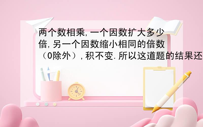 两个数相乘,一个因数扩大多少倍,另一个因数缩小相同的倍数（0除外）,积不变.所以这道题的结果还是原来两个数相乘，一个因数扩大多少倍，另一个因数缩小相同的倍数（0除外），积不变