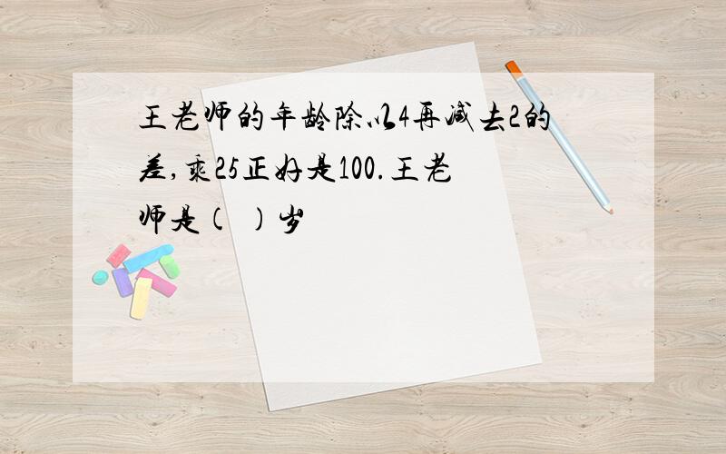 王老师的年龄除以4再减去2的差,乘25正好是100.王老师是( )岁