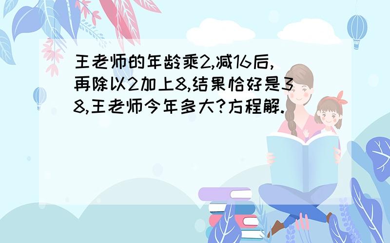 王老师的年龄乘2,减16后,再除以2加上8,结果恰好是38,王老师今年多大?方程解.