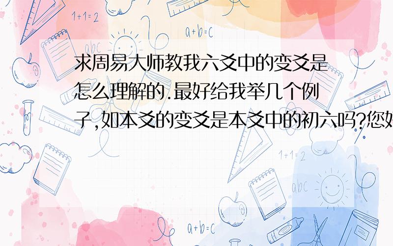 求周易大师教我六爻中的变爻是怎么理解的.最好给我举几个例子,如本爻的变爻是本爻中的初六吗?您好，您说的动和我说的变应该是一个意思，我知道在六爻中任何一爻变了，都会是使本卦