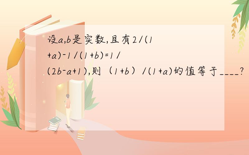 设a,b是实数,且有2/(1+a)-1/(1+b)=1/(2b-a+1),则（1+b）/(1+a)的值等于____?