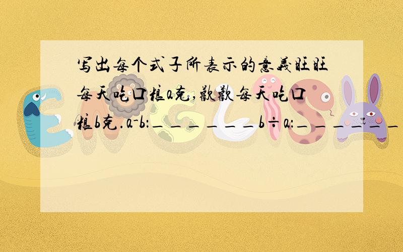 写出每个式子所表示的意义旺旺每天吃口粮a克,欢欢每天吃口粮b克.a-b：______b÷a：______4（a+b）：________每天练字n个,一星期练字m个.7n：________7m：________m÷7：_______