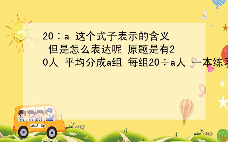 20÷a 这个式子表示的含义 但是怎么表达呢 原题是有20人 平均分成a组 每组20÷a人 一本练习本a元,20元可以买20÷a本问：20÷a 这个式子表示的含义