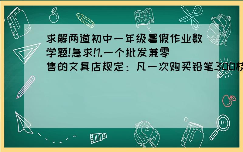 求解两道初中一年级暑假作业数学题!急求!1.一个批发兼零售的文具店规定：凡一次购买铅笔300枝以上（不包括300枝）,可以按批发价付款,购买300以下（包括300枝）,只能按零售价付款.小明来