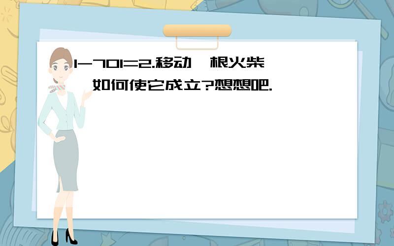 1-701=2.移动一根火柴,如何使它成立?想想吧.