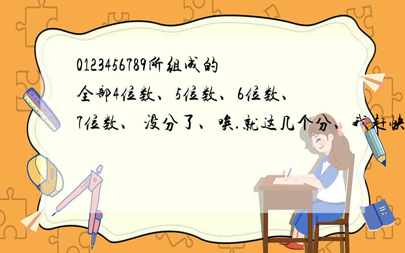 0123456789所组成的全部4位数、5位数、6位数、7位数、 没分了、唉.就这几个分、我赶快去弄、希望能帮帮我啊