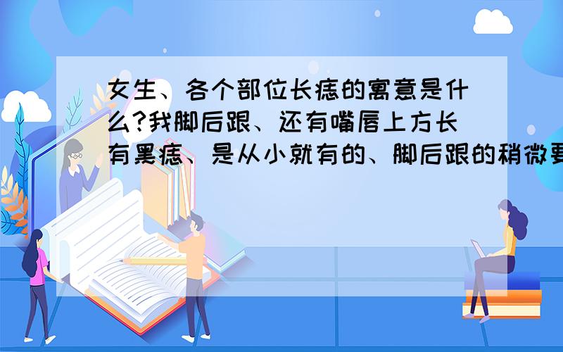 女生、各个部位长痣的寓意是什么?我脚后跟、还有嘴唇上方长有黑痣、是从小就有的、脚后跟的稍微要大点、嘴唇上方的比较小、、左边眉毛里也有颗黑痣、还有胸口有颗朱砂痣、手掌有红