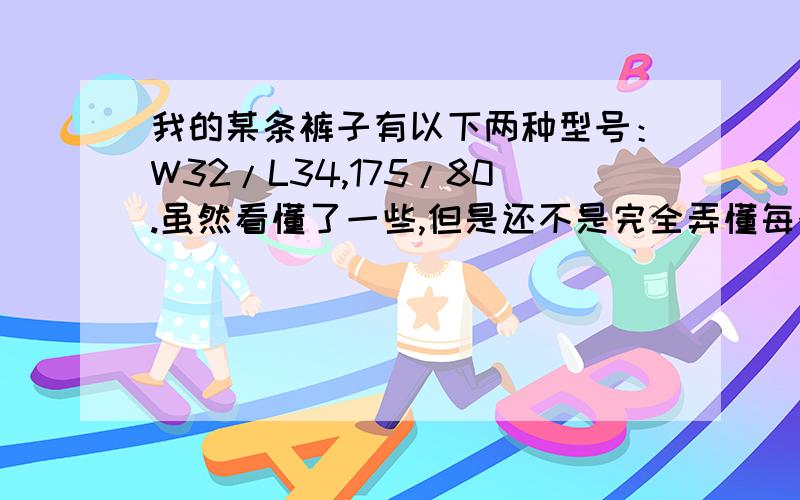 我的某条裤子有以下两种型号：W32/L34,175/80.虽然看懂了一些,但是还不是完全弄懂每个数指的是什么,两种表示方法之间的关系等.请有这方面知识的朋友们解释一下.如果不是很确定或者只知道