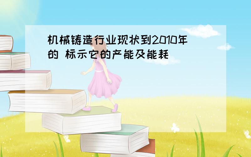 机械铸造行业现状到2010年的 标示它的产能及能耗