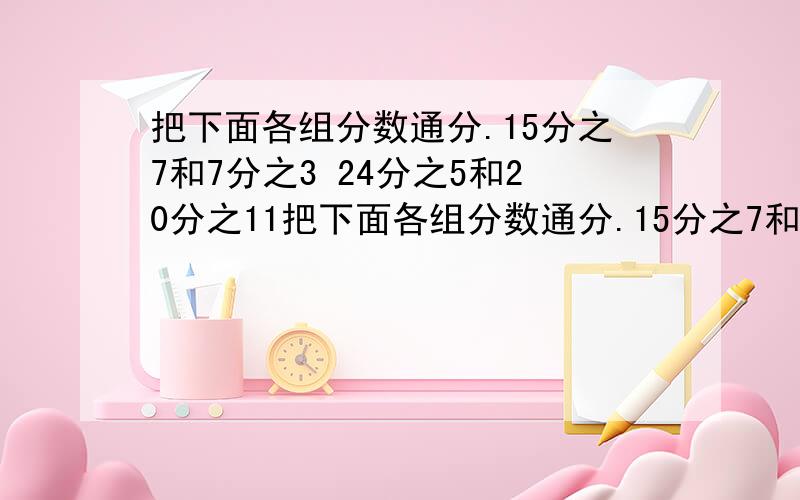 把下面各组分数通分.15分之7和7分之3 24分之5和20分之11把下面各组分数通分.15分之7和7分之324分之5和20分之11