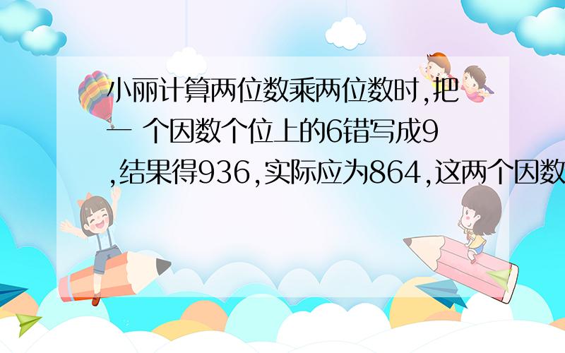 小丽计算两位数乘两位数时,把一 个因数个位上的6错写成9,结果得936,实际应为864,这两个因数各是多少?