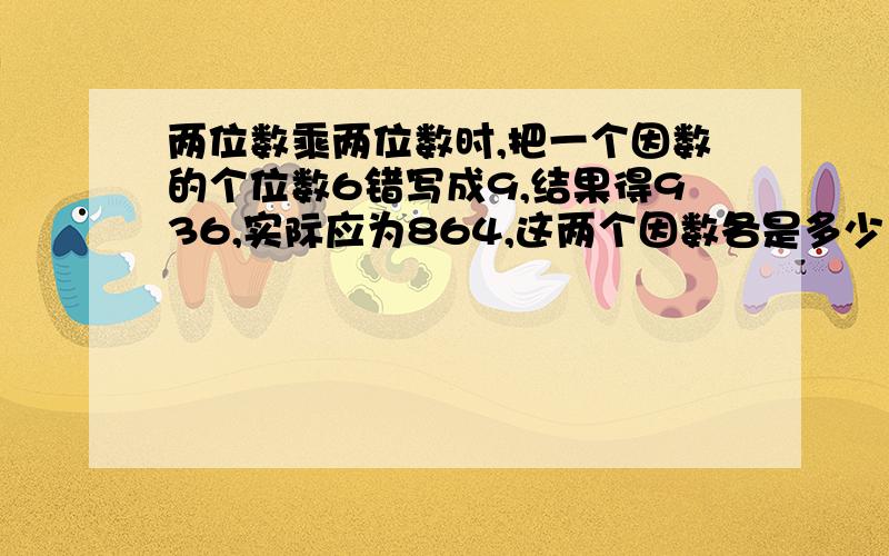 两位数乘两位数时,把一个因数的个位数6错写成9,结果得936,实际应为864,这两个因数各是多少