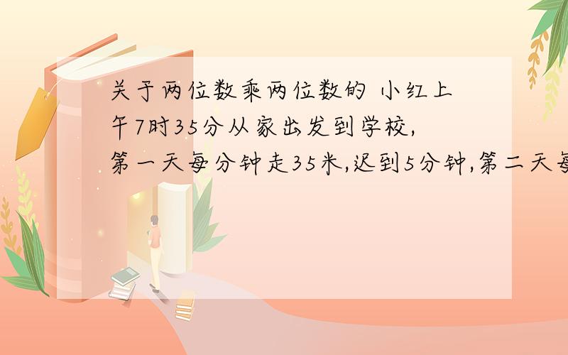 关于两位数乘两位数的 小红上午7时35分从家出发到学校,第一天每分钟走35米,迟到5分钟,第二天每分钟走50米,早到7分钟,她家离学校有多远?