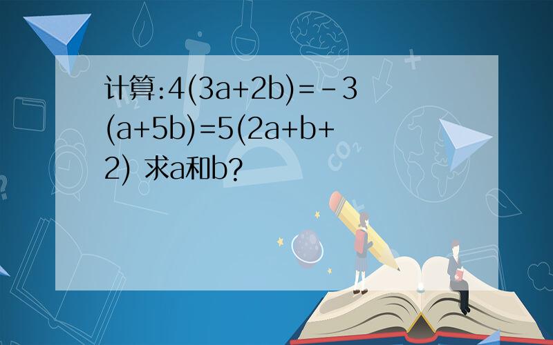 计算:4(3a+2b)=-3(a+5b)=5(2a+b+2) 求a和b?