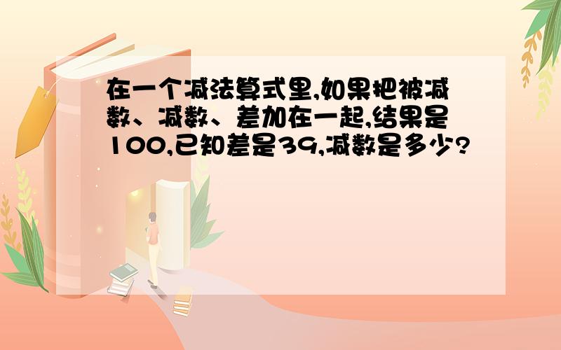 在一个减法算式里,如果把被减数、减数、差加在一起,结果是100,已知差是39,减数是多少?