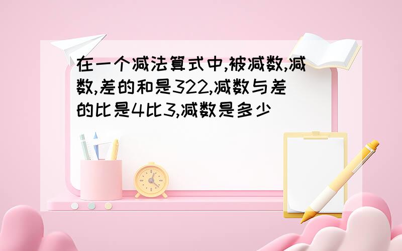 在一个减法算式中,被减数,减数,差的和是322,减数与差的比是4比3,减数是多少