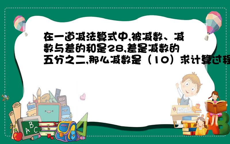 在一道减法算式中,被减数、减数与差的和是28,差是减数的五分之二,那么减数是（10）求计算过程