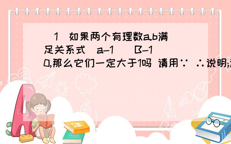 (1)如果两个有理数a.b满足关系式(a-1)(B-1)0,那么它们一定大于1吗 请用∵ ∴说明;试问再加上什么条件以后,能使他们都大于0?拜托````加上什么条件啊?怎么使他们都>1啊!