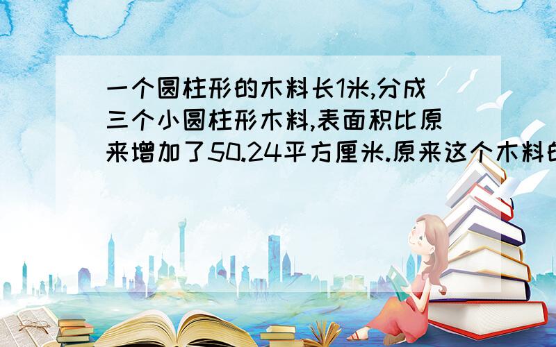 一个圆柱形的木料长1米,分成三个小圆柱形木料,表面积比原来增加了50.24平方厘米.原来这个木料的体积是多列式!