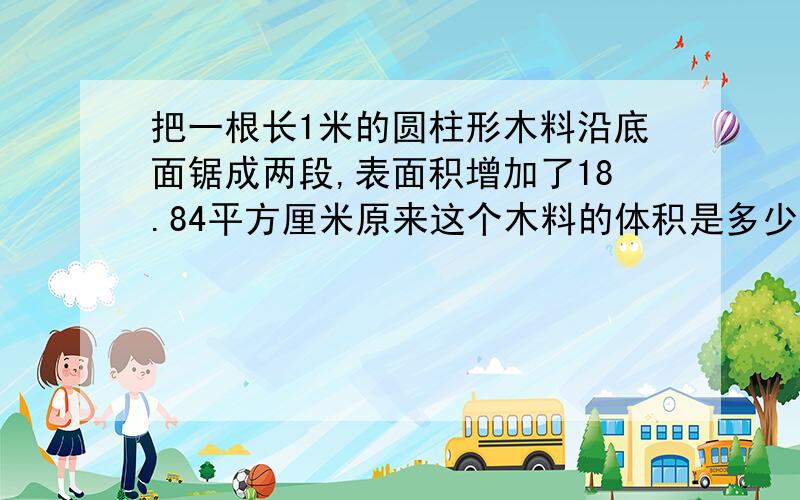 把一根长1米的圆柱形木料沿底面锯成两段,表面积增加了18.84平方厘米原来这个木料的体积是多少平方厘米?