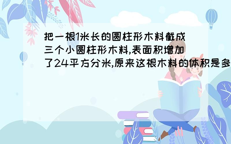 把一根1米长的圆柱形木料截成三个小圆柱形木料,表面积增加了24平方分米,原来这根木料的体积是多少平方分米?