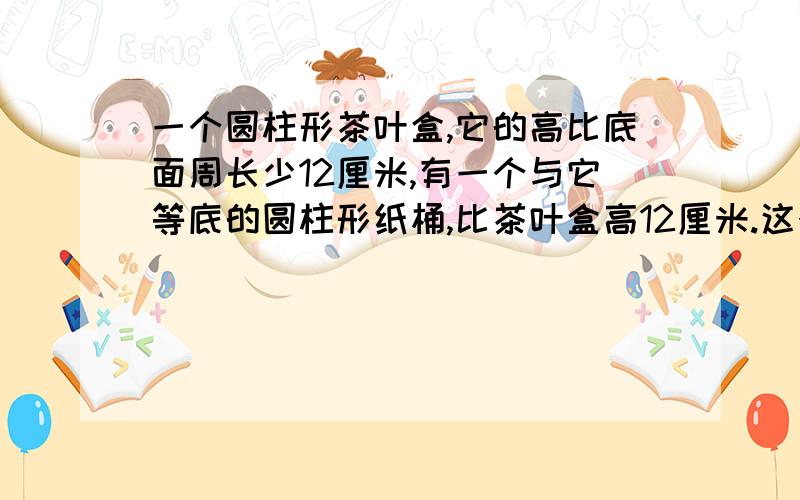 一个圆柱形茶叶盒,它的高比底面周长少12厘米,有一个与它等底的圆柱形纸桶,比茶叶盒高12厘米.这个圆柱形纸桶的侧面展开是什么形